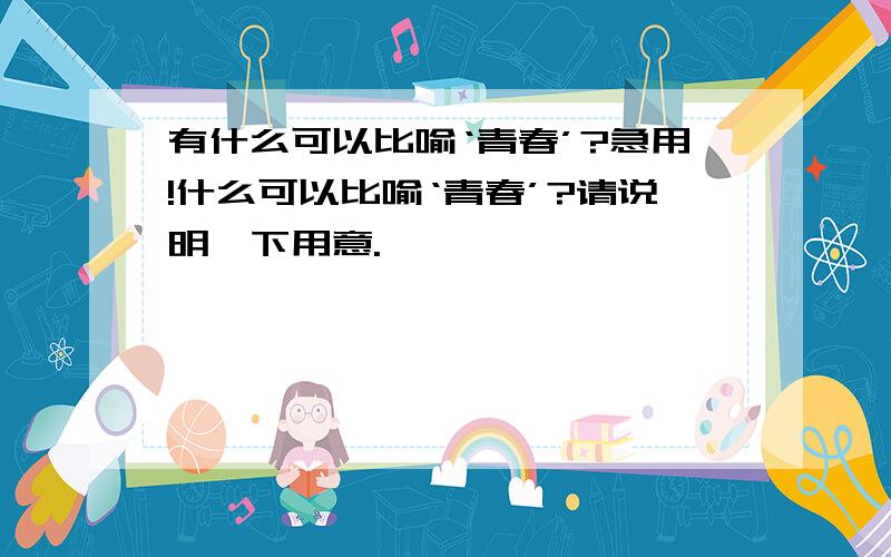 有什么可以比喻‘青春’?急用!什么可以比喻‘青春’?请说明一下用意.