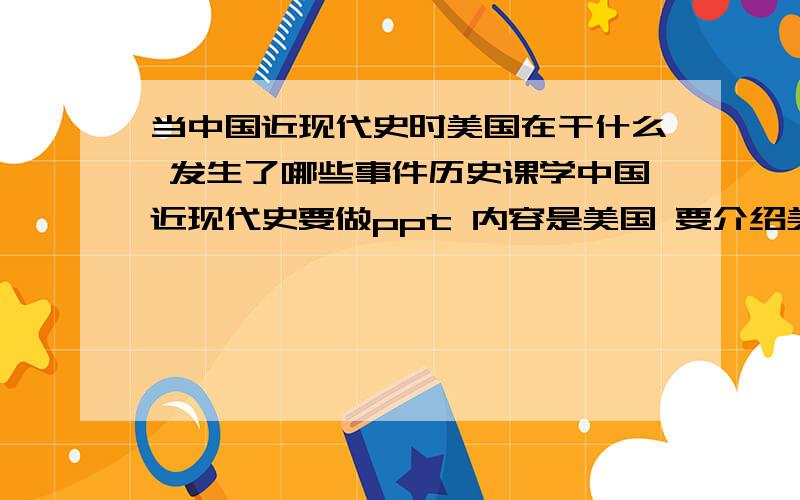 当中国近现代史时美国在干什么 发生了哪些事件历史课学中国近现代史要做ppt 内容是美国 要介绍美国在中国近现代史时发生了哪些事 请问大家我做什么内容好呢