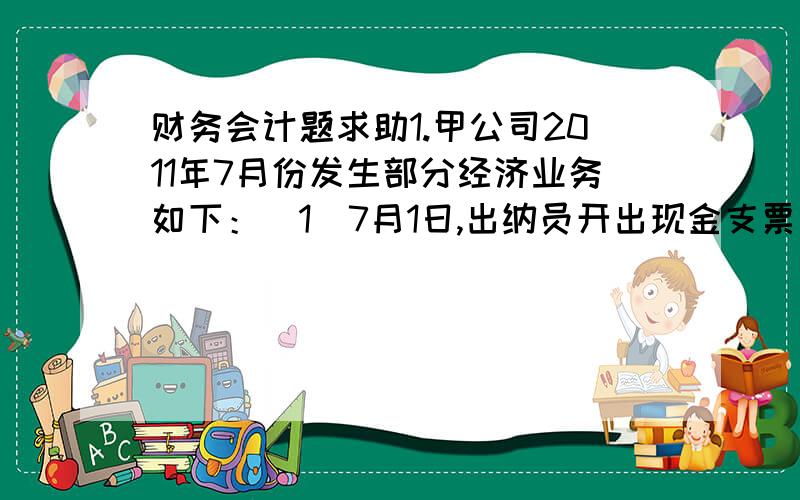 财务会计题求助1.甲公司2011年7月份发生部分经济业务如下：（1）7月1日,出纳员开出现金支票一张,金额为3 000元,以补充库存现金.（2）7月6日,采购员李民出差预借差旅费1 000元,以现金支付.（3