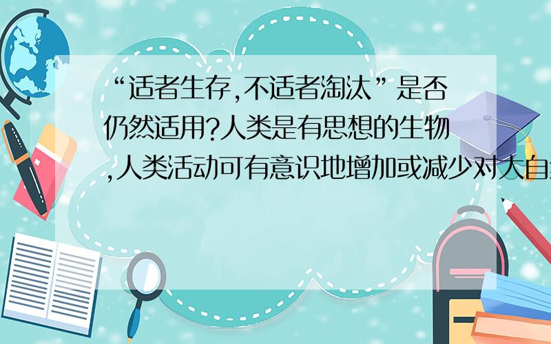 “适者生存,不适者淘汰”是否仍然适用?人类是有思想的生物,人类活动可有意识地增加或减少对大自然的影响,那么,适者生存,不适者淘汰的自然规律是否仍然适用于今天的自然界?我强调的是