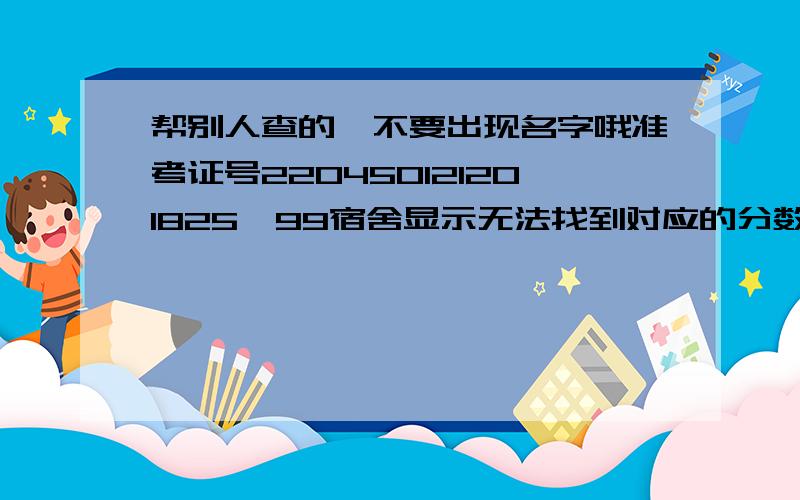 帮别人查的,不要出现名字哦准考证号220450121201825,99宿舍显示无法找到对应的分数。怎么没有人帮忙呢，都一天了