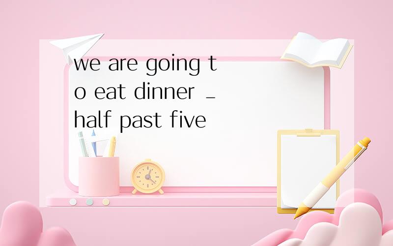 we are going to eat dinner ＿half past five