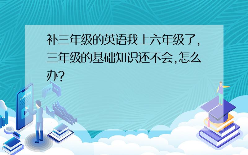 补三年级的英语我上六年级了,三年级的基础知识还不会,怎么办?