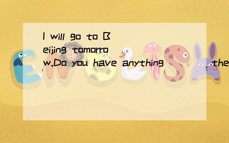 I will go to Beijing tomorrow.Do you have anything ____there?用 to take 还是用 to be takenI will go to Beijing tomorrow.Do you have anything ____there?用 to take 还是用 to be taken?若用 to be taken不是有something to eat 这种形式要