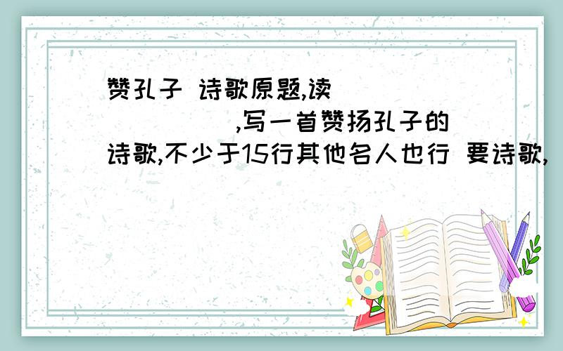 赞孔子 诗歌原题,读_________,写一首赞扬孔子的诗歌,不少于15行其他名人也行 要诗歌,