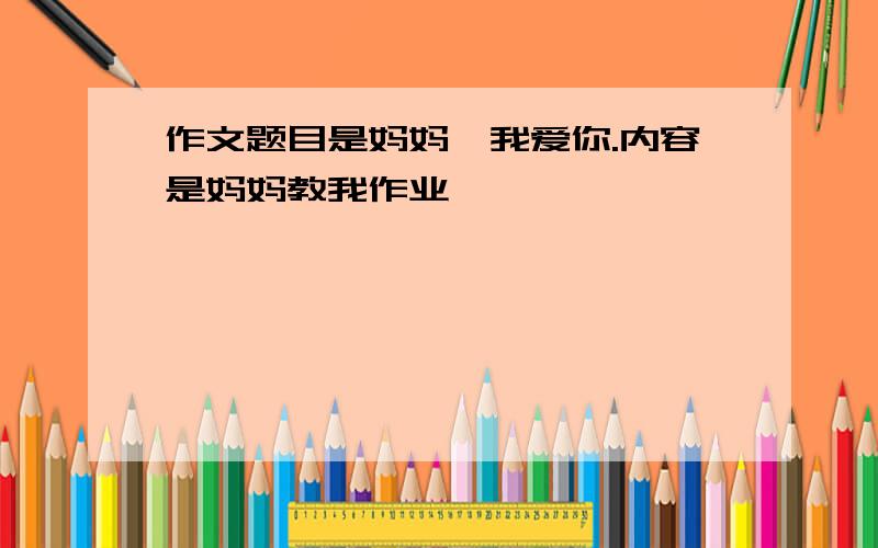 作文题目是妈妈,我爱你.内容是妈妈教我作业