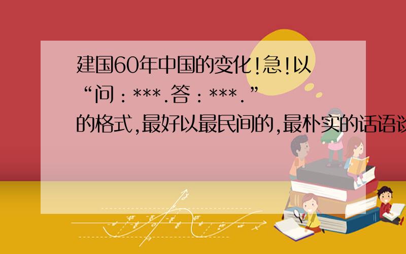 建国60年中国的变化!急!以“问：***.答：***.”的格式,最好以最民间的,最朴实的话语谈谈祖国的变化,急!是论文形式,不是记叙文·······等形式