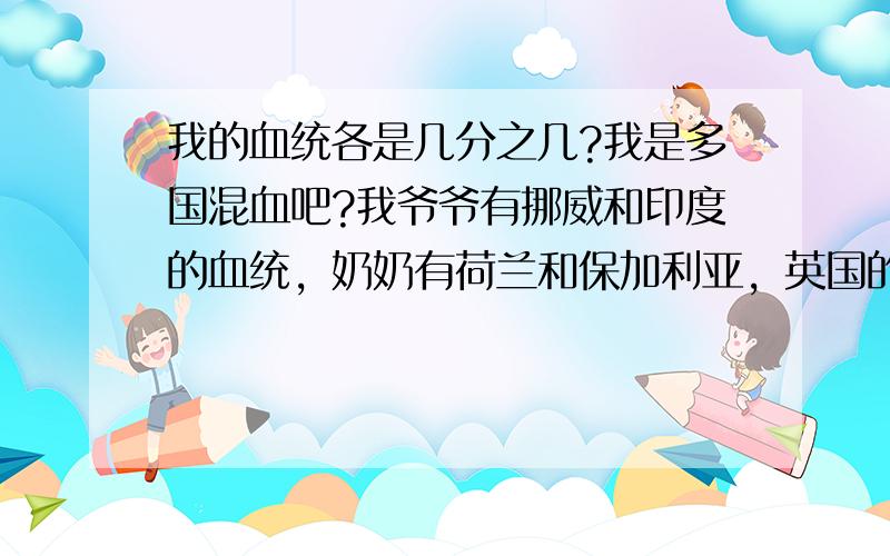 我的血统各是几分之几?我是多国混血吧?我爷爷有挪威和印度的血统，奶奶有荷兰和保加利亚，英国的血统。我外公有伯利兹和泰国的血统，我外婆有澳大利亚，罗马尼亚，外蒙古，中国的