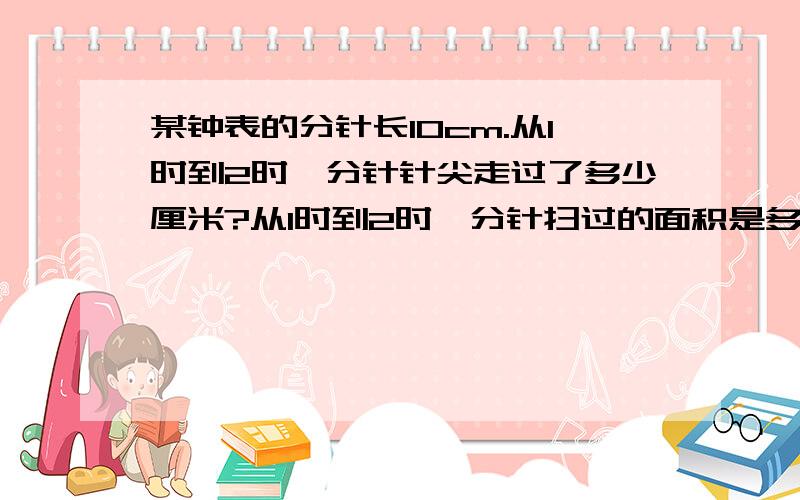 某钟表的分针长10cm.从1时到2时,分针针尖走过了多少厘米?从1时到2时,分针扫过的面积是多少平方厘米?某钟表的分针长10cm.