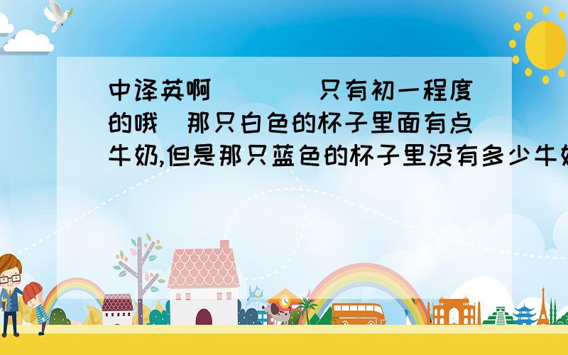 中译英啊．．．（只有初一程度的哦）那只白色的杯子里面有点牛奶,但是那只蓝色的杯子里没有多少牛奶JAKE刚来这里他没有几个朋友,但是几天以后他将有几个朋友靠窗桌子上的那本书非常