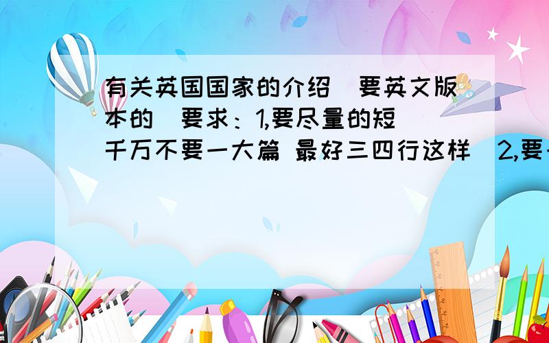 有关英国国家的介绍（要英文版本的）要求：1,要尽量的短（千万不要一大篇 最好三四行这样）2,要一小段一小段的（比如 人口一小段 国家城市一小段什么的）3,英文单词要尽量简单.最通俗