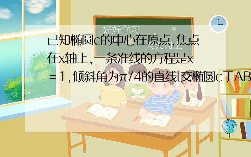 已知椭圆c的中心在原点,焦点在x轴上,一条准线的方程是x＝1,倾斜角为π/4的直线l交椭圆c于AB两点,且AB的中点坐标为（-1/2,1/4）求椭圆c的方程写下过程好么我数学特不好