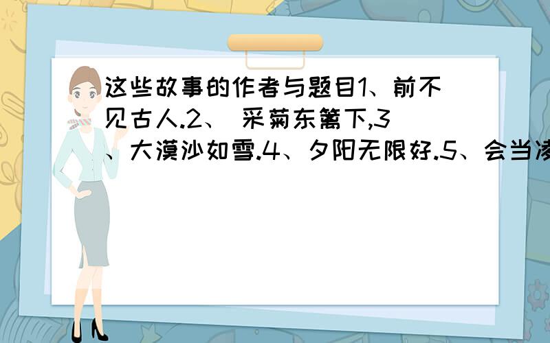 这些故事的作者与题目1、前不见古人.2、 采菊东篱下,3、大漠沙如雪.4、夕阳无限好.5、会当凌绝顶 6、把酒问青天7、润物细无声8、死亦为鬼雄9、天涯若比邻10、老大徒伤悲11、相煎何太急12