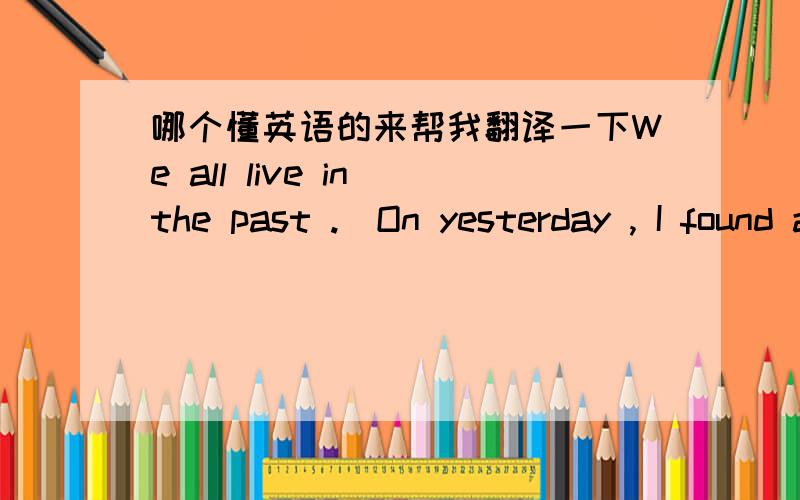 哪个懂英语的来帮我翻译一下We all live in the past .  On yesterday , I found a important thing : I take a minute to know someone , one hour to like someone , and one day to love someone , but the whole life to forget someone . Now , I hav