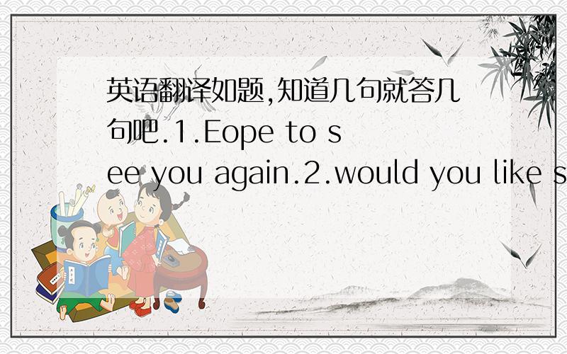 英语翻译如题,知道几句就答几句吧.1.Eope to see you again.2.would you like some dessert?3.May i suggest?4.It is very tasty.5.Is it enough?6.Did you enjoy your meal?7.May you have a booming business!8.Do you want to have a try?9.May i tak