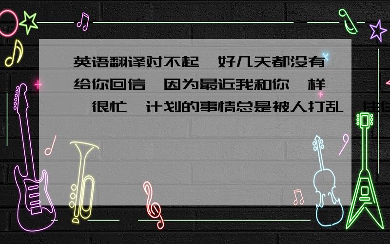 英语翻译对不起,好几天都没有给你回信,因为最近我和你一样,很忙,计划的事情总是被人打乱,往往一件事情没有做完,另一件事情就又来了.没有理由的,最近我总是感觉很伤感,不知道是因为什