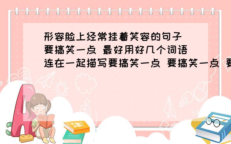 形容脸上经常挂着笑容的句子 要搞笑一点 最好用好几个词语连在一起描写要搞笑一点 要搞笑一点 要搞笑一点 要搞笑一点 要搞笑一点