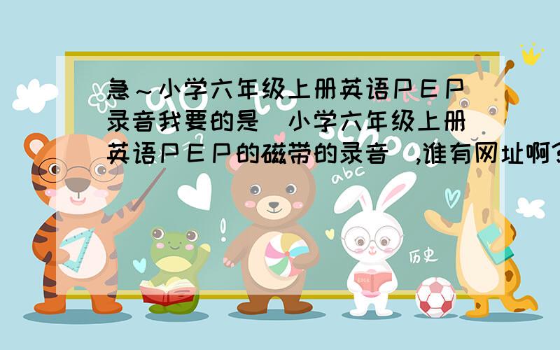 急～小学六年级上册英语ＰＥＰ录音我要的是＂小学六年级上册英语ＰＥＰ的磁带的录音＂,谁有网址啊? 不是ＰＥＰ主页的啊．我家录音机坏了.急～～～