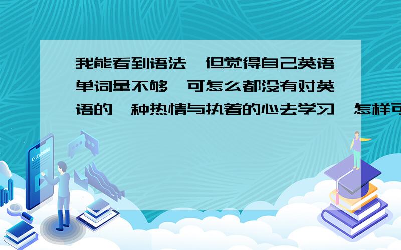 我能看到语法,但觉得自己英语单词量不够,可怎么都没有对英语的一种热情与执着的心去学习,怎样可以改善上课我都很认真听课,做题,可怎么都对英语不感冒,不触电...记得上次跟学校的外教