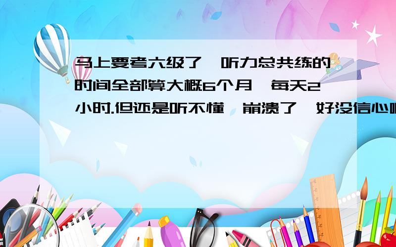 马上要考六级了,听力总共练的时间全部算大概6个月,每天2小时.但还是听不懂,崩溃了,好没信心啊...谢谢大家 我过了 考了463 也祝一直努力的同学都过