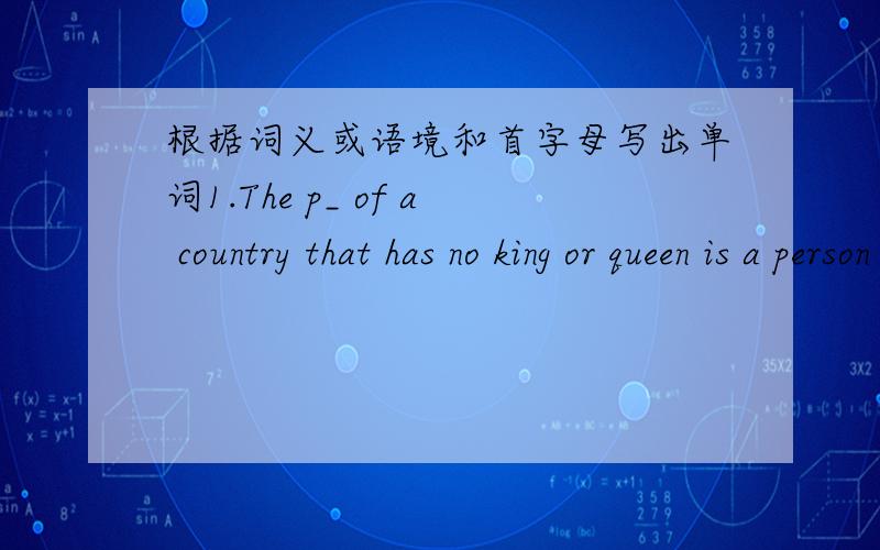 根据词义或语境和首字母写出单词1.The p_ of a country that has no king or queen is a person who has the hightest political and is the leader of the country.2.When the u_ of twu or more things happens,they are joind toghter and become one