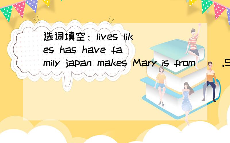 选词填空：lives likes has have family japan makes Mary is from( ).She ( )in China now.She ( )two选词填空：lives likes has have family japan makesMary is from( ).She ( )in China now.She ( )two brothers.They are Mike and Jim.They are eleven.T