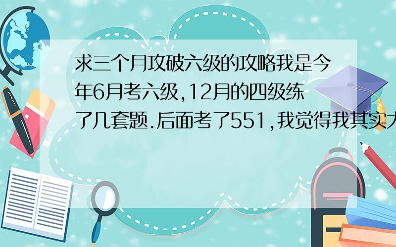 求三个月攻破六级的攻略我是今年6月考六级,12月的四级练了几套题.后面考了551,我觉得我其实大概580的水平吧,那天心态稍差,时间掌控得不好.四级的单词没有背完,六级的又多了些.现在开始