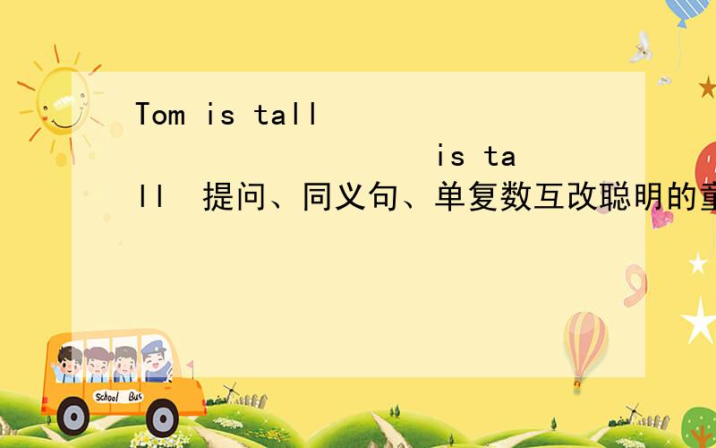 Tom is tall　　　　　　　　　　　　is tall　提问、同义句、单复数互改聪明的童鞋帮我想想哦