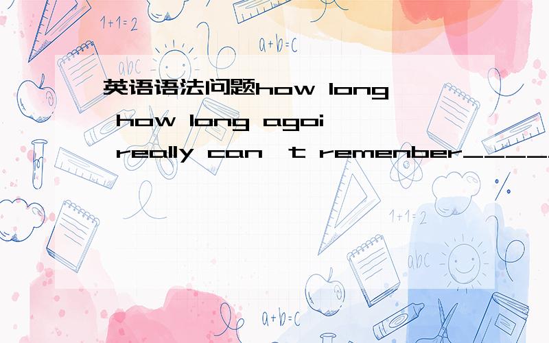 英语语法问题how long how long agoi really can't remenber_______A how long ago you met him B how long you have met him为什么不是B how long 是多久的意思为什么还要加 ago how long 不是引导完成时吗