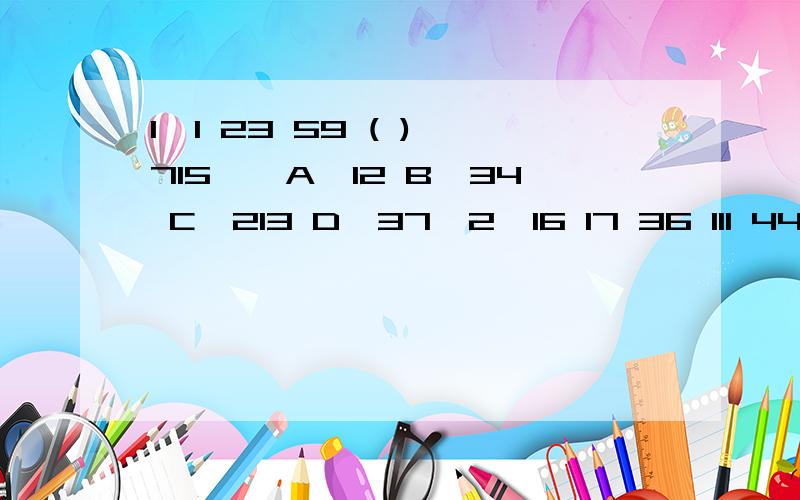 1、1 23 59 ( ) 715　　A、12 B、34 C、213 D、37　2、16 17 36 111 448 ( 　　A、2472 B、2245 C、1863 D、1679 3 12 25 39 ( ) 67 81 96　　A、48 B、54 C、58 D、61 4 88 24 56 40 48 ( ) 46　　A、38 B、40 C、42 D、44