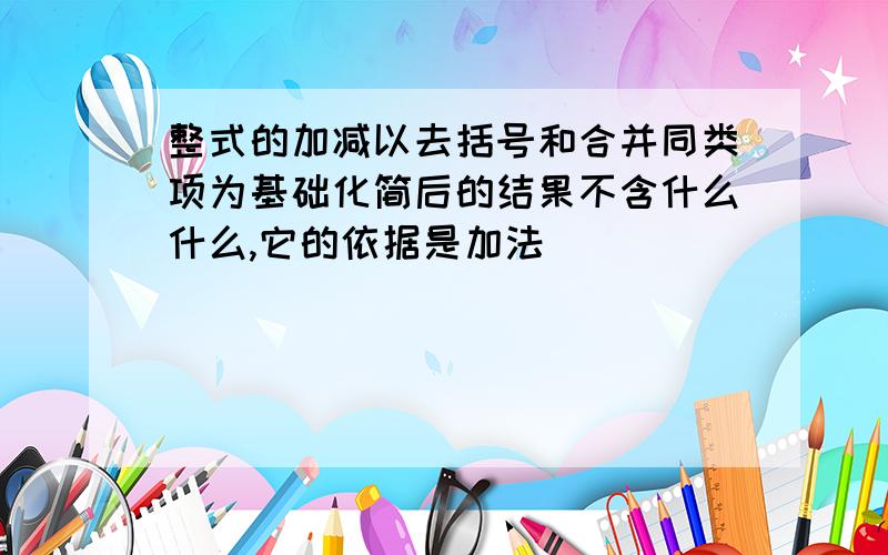 整式的加减以去括号和合并同类项为基础化简后的结果不含什么什么,它的依据是加法