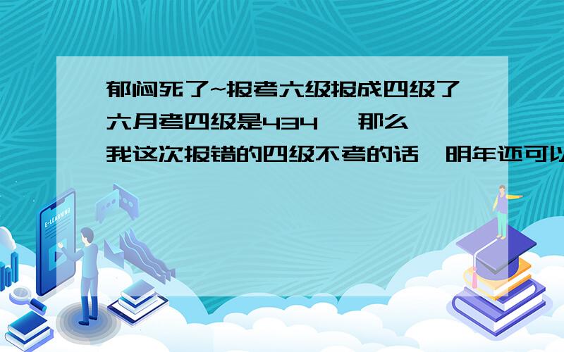 郁闷死了~报考六级报成四级了六月考四级是434 ,那么,我这次报错的四级不考的话,明年还可以报六级马?