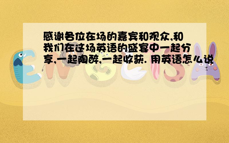 感谢各位在场的嘉宾和观众,和我们在这场英语的盛宴中一起分享,一起陶醉,一起收获. 用英语怎么说