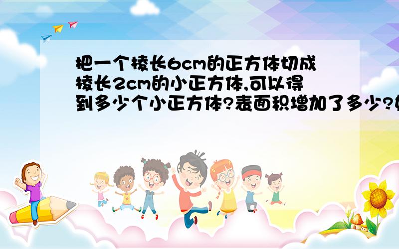 把一个棱长6cm的正方体切成棱长2cm的小正方体,可以得到多少个小正方体?表面积增加了多少?如上题.不然作废