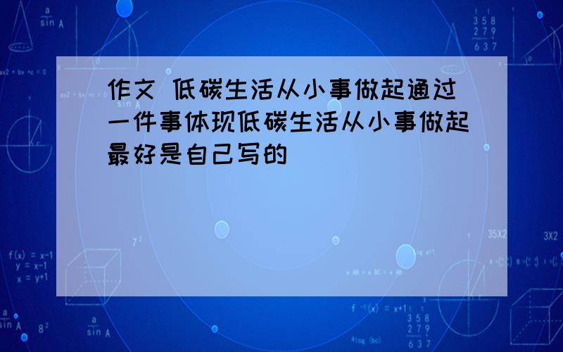 作文 低碳生活从小事做起通过一件事体现低碳生活从小事做起最好是自己写的