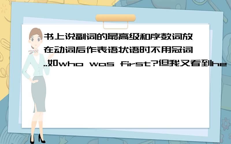 书上说副词的最高级和序数词放在动词后作表语状语时不用冠词..如who was first?但我又看到he is the second one to get to school.还有I want to eat a second one.不是在动词后作表语状语时不用冠词吗?