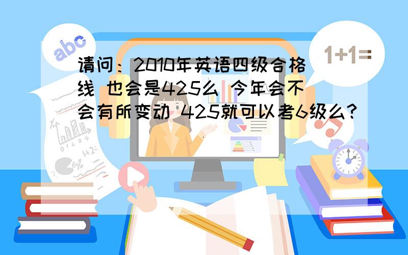 请问：2010年英语四级合格线 也会是425么 今年会不会有所变动 425就可以考6级么?