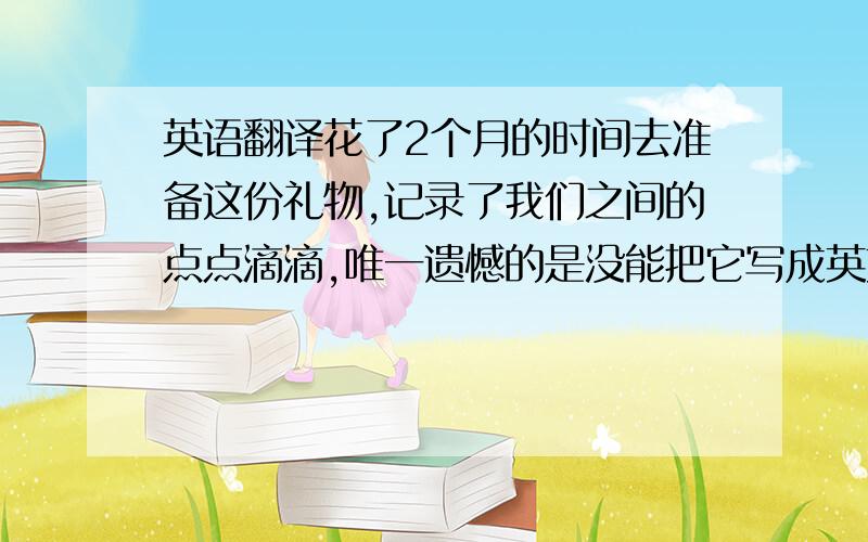 英语翻译花了2个月的时间去准备这份礼物,记录了我们之间的点点滴滴,唯一遗憾的是没能把它写成英文,但或许这就是生活,终归要有点小缺失才真实.但总觉得少了点什么.....