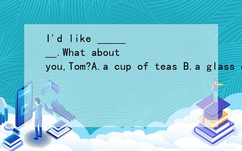 I'd like _______.What about you,Tom?A.a cup of teas B.a glass of milks C.a cup of tea