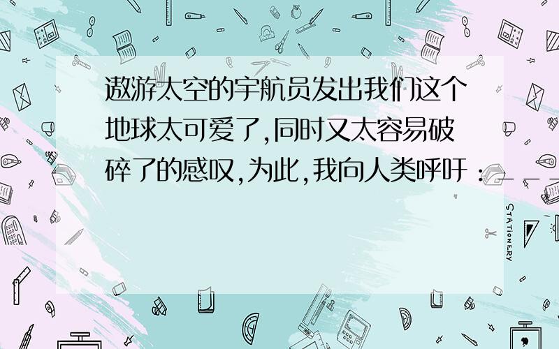 遨游太空的宇航员发出我们这个地球太可爱了,同时又太容易破碎了的感叹,为此,我向人类呼吁：___________