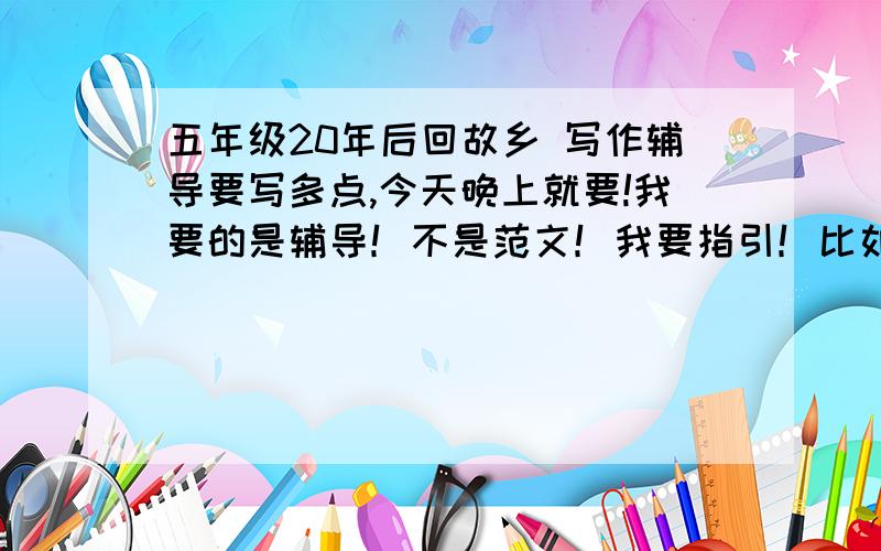 五年级20年后回故乡 写作辅导要写多点,今天晚上就要!我要的是辅导！不是范文！我要指引！比如：写哪个方面啦……写变化啦……什么景变人变心不变之类的指引……比如想象要合理啦…