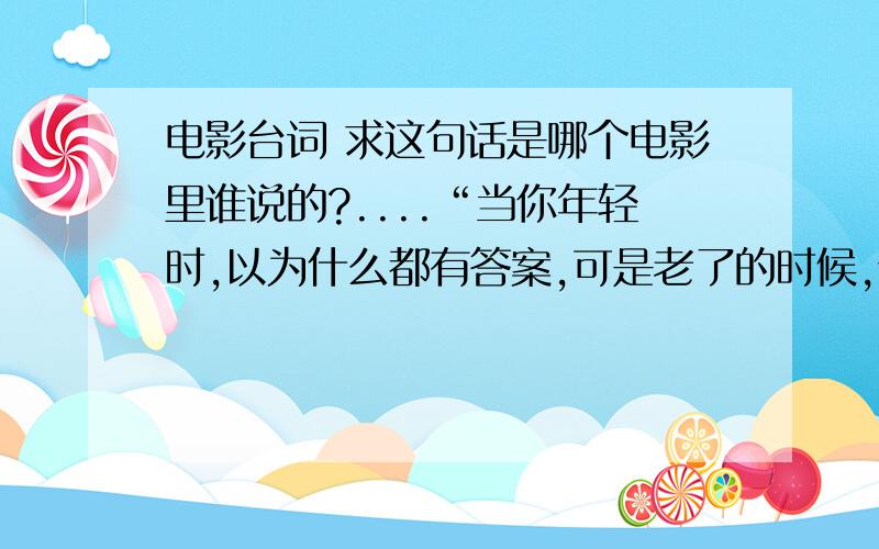 电影台词 求这句话是哪个电影里谁说的?....“当你年轻时,以为什么都有答案,可是老了的时候,你可能又觉得其实人生 并没有所谓的答案.每天你都有机会和很多人擦身而过,有些人可能会变成