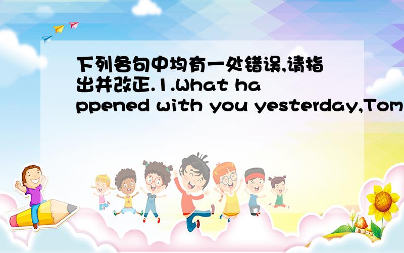 下列各句中均有一处错误,请指出并改正.1.What happened with you yesterday,Tom?1.What happened with you yesterday,Tom?I lost my purse.2.Were you sing a song or perform ballet at the party?3.Our classroom is very beautiful and bright.Each