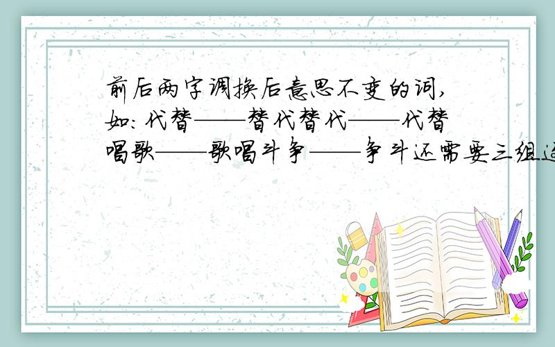 前后两字调换后意思不变的词,如:代替——替代替代——代替唱歌——歌唱斗争——争斗还需要三组这样的词语!