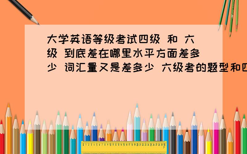 大学英语等级考试四级 和 六级 到底差在哪里水平方面差多少 词汇量又是差多少 六级考的题型和四级一样么 是不是也是以阅读和听力为主?