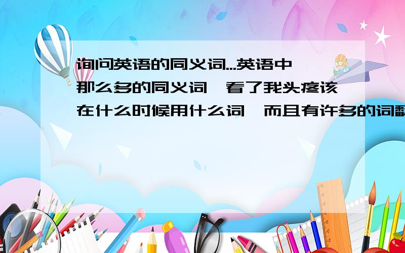 询问英语的同义词...英语中那么多的同义词,看了我头疼该在什么时候用什么词,而且有许多的词翻译都是一样的.最可怕是这个翻译一样,但是含义不是一样的,在某些情况下该用哪个,我不清楚