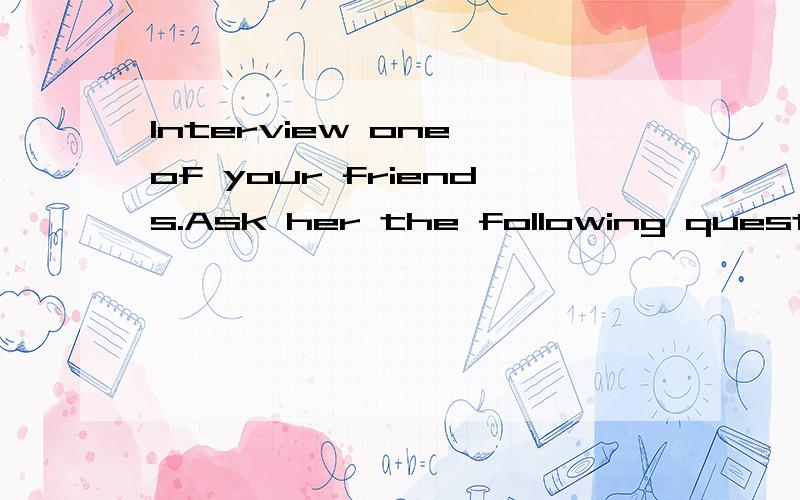 Interview one of your friends.Ask her the following questions.Then write down what she said.When do you go to school every day?How do you go to school?What do you like doing?What do you want to be when you grow up?……作文开头：My friend is __