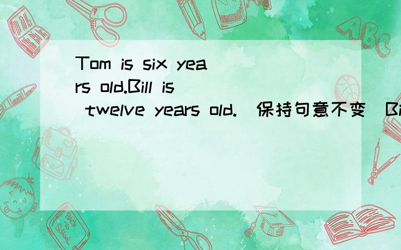 Tom is six years old.Bill is twelve years old.（保持句意不变）Bill is ( )Tom’s ( ).`