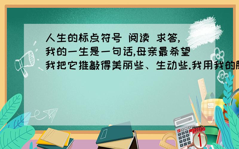 人生的标点符号 阅读 求答,我的一生是一句话,母亲最希望我把它推敲得美丽些、生动些.我用我的脚印落成文字,将它书写在时间的稿笺上.后人为我堆起的那座坟墓,想来就是句末的标点了.那