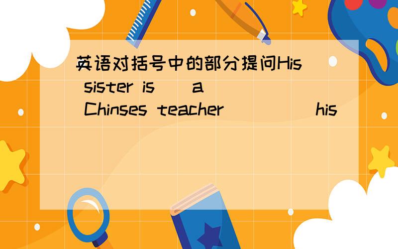 英语对括号中的部分提问His sister is ( a Chinses teacher)____his________job?